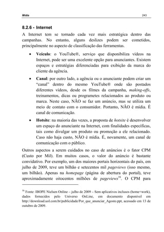 Mídia 243
8.2.6 - Internet
A Internet tem se tornado cada vez mais estratégica dentro das
campanhas. No entanto, alguns deslizes podem ser cometidos,
principalmente no aspecto de classificação das ferramentas.
• Veículo: o YouTube®, serviço que disponibiliza vídeos na
Internet, pode ser uma excelente opção para anunciantes. Existem
espaços e estratégias diferenciadas para exibição da marca do
cliente da agência.
• Canal: por outro lado, a agência ou o anunciante podem criar um
“canal” dentro do mesmo YouTube® onde são postados
diferentes vídeos, desde os filmes da campanha, making-offs,
treinamentos, dicas ou programetes relacionados ao produto ou
marca. Neste caso, NÃO se faz um anúncio, mas se utiliza um
meio de contato com o consumidor. Portanto, NÃO é mídia. É
canal de comunicação.
• Hotsite: na maioria das vezes, a proposta de hotsite é desenvolver
um espaço do anunciante na Internet, com finalidades específicas,
tais como divulgar um produto ou promoção a ele relacionado.
Caso não haja custo, NÃO é mídia. É, novamente, um canal de
comunicação com o público.
Outros aspectos a serem cuidados no caso de anúncios é o fator CPM
(Custo por Mil). Em muitos casos, o valor do anúncio é bastante
convidativo. Por exemplo, um dos maiores portais horizontais do país, em
julho de 2009, teve um bilhão e setecentos mil pageviews (isso mesmo,
um bilhão). Apenas na homepage (página de abertura do portal), teve
aproximadamente oitocentos milhões de pageviews56
. O CPM para
56
Fonte: IBOPE Nielsen Online – julho de 2009 – Sem aplicativos inclusos (home+work),
dados fornecidos pelo Universo OnLine, em documento disponível em
http://download.uol.com.br/publicidade/Por_que_anunciar_Agosto.ppt, acessado em 13 de
outubro de 2009.
 