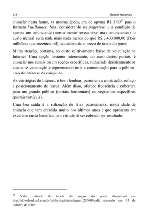 244 Rodolfo Nakamura
anunciar nesta home, na mesma época, era de apenas R$ 3,0057
para o
formato FullBanner. Mas, considerando os pageviews e a condição de
apenas um anunciante (normalmente revezam-se mais anunciantes), o
custo mensal seria nada mais nada menos do que R$ 2.400.000,00 (Dois
milhões e quatrocentos mil), considerando o preço de tabela do portal.
Muita atenção, portanto, ao custo relativamente baixo da veiculação na
Internet. Uma opção bastante interessante, no caso destes portais, é
anunciar nos canais ou em seções específicas, reduzindo drasticamente os
custos de veiculação e segmentando mais a comunicação para o público-
alvo de interesse da campanha.
As estratégias de Internet, é bom lembrar, permitem a construção, reforço
e posicionamento de marca. Além disso, oferece frequência e cobertura
para um grande público (portais horizontais) ou segmentos específicos
(portais verticais).
Uma boa saída é a utilização de links patrocinados, modalidade de
anúncio que tem crescido muito nos últimos anos e que apresenta um
excelente custo-benefício, em virtude de ser cobrado por resultado.
57
Valor retirado da tabela de preços do portal disponível em
http://download.uol.com.br/publicidade/tabelageral_230609.pdf, acessado em 13 de
outubro de 2009.
 