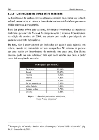 248 Rodolfo Nakamura
8.3.2 - Distribuição de verba entre as mídias
A distribuição de verbas entre as diferentes mídias não é uma tarefa fácil.
Afinal, como saber se estamos investindo muito em televisão e pouco em
mídia impressa, por exemplo?
Para dar pistas sobre esse assunto, novamente recorremos às pesquisas
realizadas pela revista Meio & Mensagem sobre o assunto. Encontramos,
na edição de outubro de 2009, um estudo que revela a participação de
cada meio no bolo publicitário.
De fato, não é propriamente um indicador de quanto cada agência, em
média, investe em cada mídia em suas campanhas. No entanto, dá para se
ter uma noção do investimento do mercado em cada uma. Em última
análise, pode ser um indicador para que você calibre sua mira a partir
desta informação de mercado.
Participação por meio (%)
Figura 17 – Distribuição de verbas publicitárias.
Fonte: Projeto Intermeios59
59
Recuperação a Caminho - Revista Meio e Mensagem, Caderno “Mídia e Mercado”, pág.
14, 05 de outubro de 2009.
 