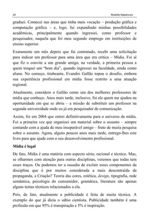 24 Rodolfo Nakamura
graduei. Comecei nas áreas que tinha mais vocação – produção gráfica e
computação gráfica – e, logo, fui expandindo minhas possibilidades
acadêmicas, principalmente quando ingressei, como professor e
pesquisador, naquela que foi meu segundo emprego em instituições de
ensino superior.
Exatamente um mês depois que fui contratado, recebi uma solicitação
para indicar um professor para uma área que era crítica – Mídia. Foi aí
que fiz o convite a um grande amigo, na verdade, a primeira pessoa a
quem troquei um “bom dia”, quando ingressei na faculdade, ainda como
aluno. No começo, titubeante, Evandro Gallão topou o desafio, embora
sua experiência profissional em mídia fosse restrito a uma atuação
regional.
Atualmente, considero o Gallão como um dos melhores professores de
mídia que conheço. Anos mais tarde, inclusive, foi ele quem me ajudou na
oportunidade em que se abriu – a missão de substituir um professor na
segunda universidade onde eu já era pesquisador de comunicação.
Assim, foi em 2004 que entrei definitivamente para o universo da mídia.
Foi a primeira vez que organizei um material sobre o assunto – sempre
contando com a ajuda de meu inseparável amigo – fruto de muita pesquisa
sobre o assunto. Agora, alguns poucos anos mais tarde, entrego-lhes este
livro para que ajude com o seu desenvolvimento profissional.
Mídia é legal
De fato, Mídia é uma matéria com aspecto sério, racional e técnico. Mas,
se olharmos com atenção para outras disciplinas, veremos que todas tem
esses traços. Ou podemos ter a ousadia de excluir esses componentes da
disciplina que é por muitos considerada a mais descontraída da
propaganda, a Criação? Teoria das cores, estética, design, tipografia, rede
semântica, psicologia do consumidor, gramática, literatura são apenas
alguns temas técnicos relacionados a ela.
Pois, de fato, atualmente a publicidade é feita de muita técnica. A
exemplo do que já dizia o sábio cientista, Publicidade também é uma
profissão em que 95% é transpiração e 5% é inspiração.
 