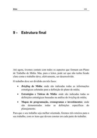 Mídia 249
9 - Estrutura final
Até agora, tivemos contato com todos os aspectos que formam um Plano
de Trabalho de Mídia. Mas, para o leitor, pode ser que não tenha ficado
claro como o trabalho deve, efetivamente, ser desenvolvido.
O trabalho deve ser dividido em três fases:
• Briefing de Mídia: onde são indicadas todas as informações
estratégicas coletadas para a definição do plano de mídia;
• Estratégias e Táticas de Mídia: onde são indicadas todas as
definições estratégicas baseadas na análise do briefing de mídia;
• Mapas de programação, cronogramas e investimentos: onde
são demonstradas todas as definições específicas do
planejamento.
Para que o seu trabalho seja melhor orientado, fizemos três roteiros para o
seu trabalho, com os itens que devem constar em cada parte do trabalho.
 