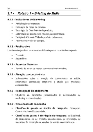 250 Rodolfo Nakamura
9.1 - Roteiro 1 – Briefing de Mídia
9.1.1 - Indicadores de Marketing
• Participação de mercado;
• Estratégia de Preço do produto;
• Estratégia de Distribuição do produto;
• Diferencial do produto em relação à concorrência;
• Estágio de Ciclo de Vida do produto e da marca;
• Fatores de decisão de compra.
9.1.2 - Público-alvo
Lembrando que deve ser o mesmo definido para a criação da campanha.
• Primário;
• Secundário.
9.1.3 - Aspectos Sazonais
• Período de maior ou menor concentração de vendas;
9.1.4 - Atuação da concorrência
• Informações sobre a atuação da concorrência na mídia,
observando campanhas anteriores e atuais dos principais
concorrentes.
9.1.5 - Necessidade de atingimento
• Objetivos da campanha (relacionados às necessidades de
marketing e comunicação).
9.1.6 - Tipo e fases da campanha
• Classificação quanto ao âmbito da campanha: Catequese,
Concorrência ou Recordatória;
• Classificação quanto à abordagem da campanha: institucional,
de propaganda ou de produto, guarda-chuva, de promoção, de
incentivo, de promoção de vendas, de varejo, cooperada, etc.
 