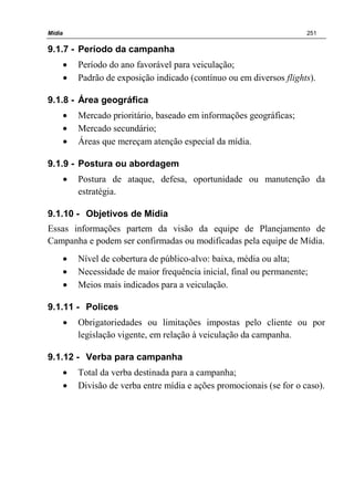 Mídia 251
9.1.7 - Período da campanha
• Período do ano favorável para veiculação;
• Padrão de exposição indicado (contínuo ou em diversos flights).
9.1.8 - Área geográfica
• Mercado prioritário, baseado em informações geográficas;
• Mercado secundário;
• Áreas que mereçam atenção especial da mídia.
9.1.9 - Postura ou abordagem
• Postura de ataque, defesa, oportunidade ou manutenção da
estratégia.
9.1.10 - Objetivos de Mídia
Essas informações partem da visão da equipe de Planejamento de
Campanha e podem ser confirmadas ou modificadas pela equipe de Mídia.
• Nível de cobertura de público-alvo: baixa, média ou alta;
• Necessidade de maior frequência inicial, final ou permanente;
• Meios mais indicados para a veiculação.
9.1.11 - Polices
• Obrigatoriedades ou limitações impostas pelo cliente ou por
legislação vigente, em relação à veiculação da campanha.
9.1.12 - Verba para campanha
• Total da verba destinada para a campanha;
• Divisão de verba entre mídia e ações promocionais (se for o caso).
 