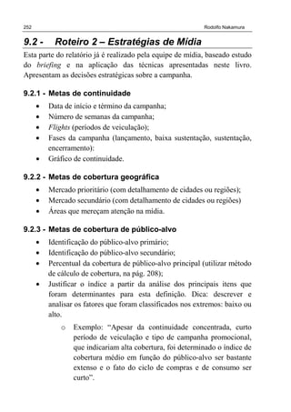 252 Rodolfo Nakamura
9.2 - Roteiro 2 – Estratégias de Mídia
Esta parte do relatório já é realizado pela equipe de mídia, baseado estudo
do briefing e na aplicação das técnicas apresentadas neste livro.
Apresentam as decisões estratégicas sobre a campanha.
9.2.1 - Metas de continuidade
• Data de início e término da campanha;
• Número de semanas da campanha;
• Flights (períodos de veiculação);
• Fases da campanha (lançamento, baixa sustentação, sustentação,
encerramento):
• Gráfico de continuidade.
9.2.2 - Metas de cobertura geográfica
• Mercado prioritário (com detalhamento de cidades ou regiões);
• Mercado secundário (com detalhamento de cidades ou regiões)
• Áreas que mereçam atenção na mídia.
9.2.3 - Metas de cobertura de público-alvo
• Identificação do público-alvo primário;
• Identificação do público-alvo secundário;
• Percentual da cobertura de público-alvo principal (utilizar método
de cálculo de cobertura, na pág. 208);
• Justificar o índice a partir da análise dos principais itens que
foram determinantes para esta definição. Dica: descrever e
analisar os fatores que foram classificados nos extremos: baixo ou
alto.
o Exemplo: “Apesar da continuidade concentrada, curto
período de veiculação e tipo de campanha promocional,
que indicariam alta cobertura, foi determinado o índice de
cobertura médio em função do público-alvo ser bastante
extenso e o fato do ciclo de compras e de consumo ser
curto”.
 