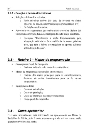 254 Rodolfo Nakamura
9.2.7 - Seleção e defesa dos veículos
• Seleção e defesa dos veículos;
o Pode envolver seções (no caso de revistas ou sites),
editorias ou cadernos (jornais) ou programas (rádio e tv)
o Definição dos formatos;
• Apresentar os argumentos que embasaram a escolha (defesa dos
veículos) conforme a função estratégica de cada mídia escolhida.
o Exemplo: “Escolhemos a seção Entretenimento pela
adequação editorial e forte audiência de nosso público-
alvo, que tem o hábito de pesquisar as opções culturais
antes de sair de casa”.
9.3 - Roteiro 3 – Mapas de programação
• Cronograma Geral da Campanha
o Pode ser indicado pelo mapa de continuidade.
• Mapas de programação dos meios selecionados;
o Ordem: dos meios principais para os complementares,
daqueles de maior investimento para os de menor
investimento.
• Investimento total.
o Custo de veiculação;
o Custo de produção;
o Custo de materiais e ações promocionais
o Custo geral da campanha.
9.4 - Como apresentar
O cliente normalmente está interessado na apresentação do Plano de
Trabalho de Mídia, pois é neste momento que ele vai ver como estão
querendo investir a sua verba.
 