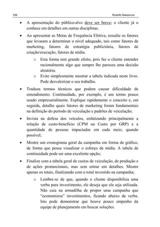 256 Rodolfo Nakamura
• A apresentação do público-alvo deve ser breve; o cliente já o
conhece em detalhes em outras disciplinas.
• Ao apresentar as Metas de Frequência Efetiva, ressalte os fatores
que levaram a determinar o nível adequado, tais como fatores de
marketing, fatores de estratégia publicitária, fatores de
criação/execução, fatores de mídia.
o Esta forma tem grande efeito, pois faz o cliente entender
racionalmente algo que sempre lhe pareceu uma decisão
aleatória.
o Evite simplesmente mostrar a tabela indicada neste livro.
Pode desvalorizar o seu trabalho.
• Traduza termos técnicos que podem causar dificuldade de
entendimento. Continuidade, por exemplo, é um termo pouco
usado empresarialmente. Explique rapidamente o conceito e, em
seguida, detalhe quais fatores de marketing foram fundamentais
na definição do período de veiculação e padrões de veiculação;
• Invista na defesa dos veículos, enfatizando principalmente a
relação de custo-benefício (CPM ou Custo por GRP) e a
quantidade de pessoas impactadas em cada meio, quando
possível;
• Mostre um cronograma geral da campanha em forma de gráfico,
de forma que possa visualizar o esforço de mídia. A tabela de
continuidade pode ser uma excelente opção;
• Finalize com a tabela geral de custos de veiculação, de produção e
de ações promocionais, mas sem entrar em detalhes. Mostre
apenas os totais, finalizando com o total investido na campanha;
o Lembre-se de que, quando o cliente disponibiliza uma
verba para investimento, ele deseja que ela seja utilizada.
Não caia na armadilha de propor uma campanha que
“economizou” investimentos, ficando abaixo da verba.
Isto pode demonstrar que houve pouco empenho da
equipe de planejamento em buscar soluções.
 