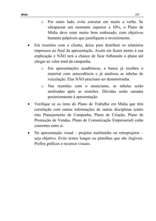 Mídia 257
o Por outro lado, evite estourar em muito a verba. Se
ultrapassar um montante superior a 10%, o Plano de
Mídia deve estar muito bem embasado, com objetivos
bastante palpáveis que justifiquem o investimento.
• Em reuniões com o cliente, deixe para distribuir os relatórios
impressos ao final da apresentação. Assim ele ficará atento à sua
explicação e NÃO terá a chance de ficar folheando o plano até
chegar ao valor total da campanha.
o Em apresentações acadêmicas, a banca já recebeu o
material com antecedência e já analisou as tabelas de
veiculação. Elas NÃO precisam ser demonstradas.
o Nas reuniões com o anunciante, as tabelas serão
analisadas após as reuniões. Dúvidas serão sanadas
posteriormente à apresentação.
• Verifique se os itens do Plano de Trabalho em Mídia que têm
correlação com outras informações de outras disciplinas (entre
elas Planejamento de Campanha, Plano de Criação, Plano de
Promoção de Vendas, Plano de Comunicação Empresarial) estão
coerentes entre si.
• Na apresentação visual – projetor multimídia ou retroprojetor –
seja objetivo. Evite textos longos ou planilhas que são ilegíveis.
Prefira gráficos e recursos visuais.
 