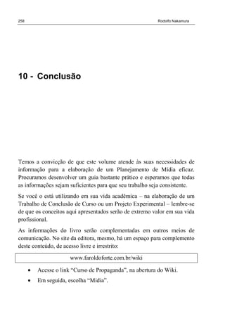 258 Rodolfo Nakamura
10 - Conclusão
Temos a convicção de que este volume atende às suas necessidades de
informação para a elaboração de um Planejamento de Mídia eficaz.
Procuramos desenvolver um guia bastante prático e esperamos que todas
as informações sejam suficientes para que seu trabalho seja consistente.
Se você o está utilizando em sua vida acadêmica – na elaboração de um
Trabalho de Conclusão de Curso ou um Projeto Experimental – lembre-se
de que os conceitos aqui apresentados serão de extremo valor em sua vida
profissional.
As informações do livro serão complementadas em outros meios de
comunicação. No site da editora, mesmo, há um espaço para complemento
deste conteúdo, de acesso livre e irrestrito:
www.faroldoforte.com.br/wiki
• Acesse o link “Curso de Propaganda”, na abertura do Wiki.
• Em seguida, escolha “Midia”.
 