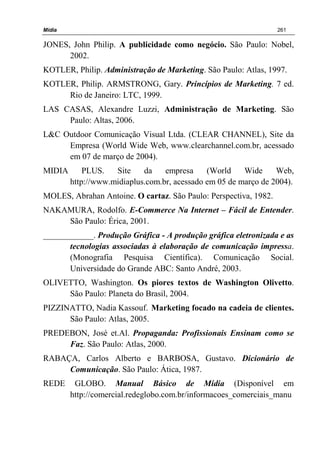 Mídia 261
JONES, John Philip. A publicidade como negócio. São Paulo: Nobel,
2002.
KOTLER, Philip. Administração de Marketing. São Paulo: Atlas, 1997.
KOTLER, Philip. ARMSTRONG, Gary. Princípios de Marketing. 7 ed.
Rio de Janeiro: LTC, 1999.
LAS CASAS, Alexandre Luzzi, Administração de Marketing. São
Paulo: Altas, 2006.
L&C Outdoor Comunicação Visual Ltda. (CLEAR CHANNEL), Site da
Empresa (World Wide Web, www.clearchannel.com.br, acessado
em 07 de março de 2004).
MIDIA PLUS. Site da empresa (World Wide Web,
http://www.midiaplus.com.br, acessado em 05 de março de 2004).
MOLES, Abrahan Antoine. O cartaz. São Paulo: Perspectiva, 1982.
NAKAMURA, Rodolfo. E-Commerce Na Internet – Fácil de Entender.
São Paulo: Érica, 2001.
____________. Produção Gráfica - A produção gráfica eletronizada e as
tecnologias associadas à elaboração de comunicação impressa.
(Monografia Pesquisa Científica). Comunicação Social.
Universidade do Grande ABC: Santo André, 2003.
OLIVETTO, Washington. Os piores textos de Washington Olivetto.
São Paulo: Planeta do Brasil, 2004.
PIZZINATTO, Nadia Kassouf. Marketing focado na cadeia de clientes.
São Paulo: Atlas, 2005.
PREDEBON, José et.Al. Propaganda: Profissionais Ensinam como se
Faz. São Paulo: Atlas, 2000.
RABAÇA, Carlos Alberto e BARBOSA, Gustavo. Dicionário de
Comunicação. São Paulo: Ática, 1987.
REDE GLOBO. Manual Básico de Mídia (Disponível em
http://comercial.redeglobo.com.br/informacoes_comerciais_manu
 
