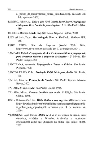 262 Rodolfo Nakamura
al_basico_de_midia/manual_basico_introducao.php, acessado em
13 de agosto de 2009).
RIBEIRO, Julio et.Al. Tudo o que Você Queria Saber Sobre Propaganda
e Ninguém Teve Paciência para Explicar. 3 ed. São Paulo: Atlas,
1989.
RICHERS, Raimar. Marketing. São Paulo: Negócio Editora, 2000.
RIES, Al. Jack, Trout. Marketing de Guerra. São Paulo: McGraw Hill,
1986.
RSBC ATIVA. Site da Empresa (World Wide Web,
http://www.ativa.com.br, acessado em 07 de março de 2004).
SAMPAIO, Rafael. Propaganda de A a Z – Como utilizar a propaganda
para construir marcas e empresas de sucesso – 2ª Edição. São
Paulo: Campus, 2001.
SANT’ANNA, Armando. Propaganda - Teoria e Prática. São Paulo:
Pioneira, 1998.
SANTOS FILHO, Celso. Produção Publicitária para Rádio. Sáo Paulo,
1995.
SIMONI, João de. Promoção de Vendas. São Paulo: Pearson Makron
Books, 2002.
TAHARA, Mizuo. Mídia. São Paulo: Global, 1985.
TAHARA, Mizuo. Contato Imediato com mídia. 8ª Edição. São Paulo:
Global, 2004.
UOL - Universo On Line. Mídia Online e sem segredos (Disponível em
http://download.uol.com.br/publicidade/amidiaquemaiscresce/mid
ia_online_sem_segredos.pdf, acessado em 14 de outubro de
2009).
VERONEZZI, José Carlos. Mídia de A a Z: os termos de mídia, seus
conceitos, critérios e fórmulas, explicados e mostrados
graficamente como são utilizados na mídia. São Paulo: Flight,
2002.
 