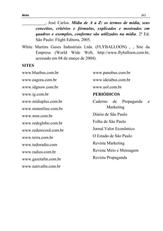 Mídia 263
___________, José Carlos. Mídia de A a Z: os termos de mídia, seus
conceitos, critérios e fórmulas, explicados e mostrados em
quadros e exemplos, conforme são utilizados na mídia. 2ª Ed.
São Paulo: Flight Editora, 2005.
White Martins Gases Industriais Ltda. (FLYBALLOON) , , Site da
Empresa (World Wide Web, http://www.flyballoon.com.br,
acessado em 04 de março de 2004).
SITES
www.bluebus.com.br
www.eagora.com.br
www.idgnow.com.br
www.ig.com.br
www.midiaplus.com.br
www.mmonline.com.br
www.msn.com.br
www.redeglobo.com.br
www.rederecord.com.br
www.terra.com.br
www.tudoradio.com
www.radios.com.br
www.gazetafm.com.br
www.nativafm.com.br
www.panobus.com.br
www.ideiabus.com.br
www.uol.com.br
PERIÓDICOS
Caderno de Propaganda e
Marketing
Diário de São Paulo
Folha de São Paulo
Jornal Valor Econômico
O Estado de São Paulo
Revista Marketing
Revista Meio e Mensagem
Revista Propaganda
 