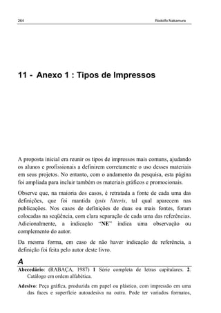 264 Rodolfo Nakamura
11 - Anexo 1 : Tipos de Impressos
A proposta inicial era reunir os tipos de impressos mais comuns, ajudando
os alunos e profissionais a definirem corretamente o uso desses materiais
em seus projetos. No entanto, com o andamento da pesquisa, esta página
foi ampliada para incluir também os materiais gráficos e promocionais.
Observe que, na maioria dos casos, é retratada a fonte de cada uma das
definições, que foi mantida ipsis litteris, tal qual aparecem nas
publicações. Nos casos de definições de duas ou mais fontes, foram
colocadas na seqüência, com clara separação de cada uma das referências.
Adicionalmente, a indicação “NE” indica uma observação ou
complemento do autor.
Da mesma forma, em caso de não haver indicação de referência, a
definição foi feita pelo autor deste livro.
A
Abecedário: (RABAÇA, 1987) 1 Série completa de letras capitulares. 2.
Catálogo em ordem alfabética.
Adesivo: Peça gráfica, produzida em papel ou plástico, com impressão em uma
das faces e superfície autoadesiva na outra. Pode ter variados formatos,
 