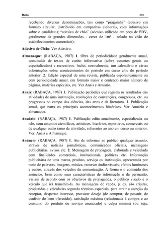 Mídia 265
recebendo diversas denominações, tais como “praguinha” (adesivo em
formato circular, distribuído em campanhas eleitorais, com informações
sobre o candidato); “adesivo de chão” (adesivo utilizado em peça de PDV,
geralmente de grandes dimensões - cerca de 1m² - colado no chão de
estabelecimentos comerciais);
Adesivo de Chão: Ver Adesivo.
Almanaque: (RABAÇA, 1987) 1. Obra de periodicidade geralmente anual,
constituída de textos de cunho informativo (sobre assuntos gerais ou
especializados) e recreativos. Inclui, normalmente, um calendário e várias
informações sobre acontecimentos do período em curso e/ou do período
anterior. 2. Edição especial de uma revista, publicada esporadicamente ou
com periodicidade anual, em formato maior e contendo maior número de
páginas, matérias especiais, etc. Ver Anais e Anuário.
Anais: (RABAÇA, 1987) 1. Publicação periódica que registra os resultados das
atividades de uma instituição, resoluções de convenções, congressos, etc. ou
progressos no campo das ciências, das artes e da literatura. 2. Publicação
anual, que narra os principais acontecimentos históricos. Ver Anuário e
almanaque.
Anuário: (RABAÇA, 1987) 1. Publicação edita anualmente, especializada ou
não, com assuntos científicos, artísticos, literários, esportivos, comerciais ou
de qualquer outro ramo de atividade, referentes ao ano em curso ou anterior.
Ver. Anais e Almanaque.
Anúncio: (RABAÇA, 1987) 1. Ato de informar ao público qualquer assunto,
através de notícias jornalísticas, comunicados oficiais, mensagens
publicitárias, avisos etc. 2. Mensagem de propagada, elaborada e veiculada
com finalidades comerciais, institucionais, políticas etc. Informação
publicitária de uma marca, produto, serviço ou instituição, apresentada por
meio de palavras, imagens, música, recursos áudio-visuais, efeitos luminosos
e outros, através dos veículos de comunicação. A forma e o conteúdo dos
anúncios, bem como suas características de informação e de persuasão,
variam de acordo com os objetivos da propaganda, o público visado e o
veículo que irá transmiti-la. As mensagens de venda, p. ex. são criadas,
produzidas e veiculadas segundo técnicas especiais, para atrair a atenção do
receptor, despertar interesse, provocar desejo (de comprar, de possuir, de
usufruir do bem oferecido), satisfação máxima (relacionada à compra e ao
consumo do produto ou serviço anunciado) e culpa mínima (ou seja,
 