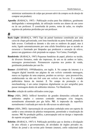 266 Rodolfo Nakamura
minimizar sentimentos de culpa que possam advir da compra ou do desejo de
comprar um produto).
Apostila: (RABAÇA, 1987) - Publicação avulsa para fins didáticos, geralmente
datilografada e mimeografada, de utilização restrita aos alunos de um curso
ou de um professor. É constituída de pontos, notas de aulas, ou simples
registros de palestras proferidas por um professor.
B
Back Light: (RABAÇA, 1987) Tipo de painel luminoso constituído por uma
caixa de chapa galvanizada, com lona translúcida na parte frontal, pintada do
lado avesso. Confunde-se durante o dia com os outdoors de papel, mas á
noite, ligado automaticamente por uma célula fotoelétrica que se acende ao
escurecer e iluminado por lâmpadas que produzem a sensação de relevo,
parece um gigantesco slide projetado no espaço. Ver Cartaz, Frontlight.
Bandeirola: (RABAÇA, 1987) Pequenas bandeiras de papel, plástico ou tecido,
de diversos formatos, onde são impressas, de um ou de ambos os lados,
mensagens promocionais. Permanecem expostas nos pontos de venda,
geralmente penduradas por um fio.
Banner: (SAMPAIO, 1999)Bandeira, em inglês. 1. No campo da internet, é a
imagem digital inserida nas páginas de um website contendo mensagem,
marca ou logotipo de uma empresa, produto ou serviço - para promovê-los,
estabelecendo ou não um link com um website ou hot-site. É a unidade
publicitária básica da internet. 2. No campo da promoção e do
merchandising, é um cartaz (impresso digitalmente ou por serigrafia) para
passar mensagens dentro de ambientes internos. Ver Bandeirola.
Baralho: coleção de cartões utilizados como jogo.
Blimp (ABA, 2002): Inflável hermético de grandes dimensões colocado em
ambientes amplos e externos contendo mensagem e/ou imagem,
normalmente alimentado por gás hélio. NE: A impressão da superfície
normalmente é realizada por meio de silk-screen ou adesivação.
Blister (ABA, 2002): Apresentação de um produto embalado entre um suporte de
cartão e uma estrutura de plástico transparente, permitindo a visualização do
mesmo. NE Na produção gráfica, a preocupação está no design e impressão
do suporte em papel cartão.
Boletim: (RABAÇA, 1987) 1. Publicação periódica que se destina a divulgação
de atos oficiais e governamentais, de atividades de órgãos privados etc.
Difere do jornal e da revista pelo formato (menor), estilo redacional (não
 