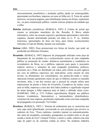 Mídia 267
necessariamente jornalístico) e produção gráfica (pode ser mimeografado,
apresentado em brochura, impresso em uma só folha etc). 2. Texto de caráter
noticioso, em poucas páginas, para distribuição interna em firmas, repartições
etc., ou para comunicação pública. contém notícias próprias da entidade que
o edita.
Boletim (definição jornalística): (RABAÇA, 1987) 1. Coluna de jornal que
resume as principais manchetes do dia. Resenha. 2. Breve edição
informativa, sobre um assunto especial e geralmente apresentada a intervalos
regulares, durante determinado período, em rádio ou tv. P. ex., boletins
noticiosos, apresentados de hora em hora, para relatar acontecimentos
referentes à Copa do Mundo, durante sua realização.
Bottom (ABA, 2002): Peça promocional em forma de broche, que pode ser
produzida em diferentes formatos.
Broadside: (RABAÇA, 1987) Impresso de propaganda utilizado como peça de
lançamento de um produto ou e esclarecimento acerca de uma campanha
pública ou promoção de vendas. destina-se normalmente a vendedores ou
revendedores da firma, ou a públicos especiais para quem é necessário
explicar motivos e intenções de uma campanha (jornalistas, políticos,
acionistas etc.). Pode ser distribuído em mãos, pelo cliente ou pela agência
(no caso de públicos especiais), por mala-direta, como encarte de uma
revista, ou diretamente aos consumidores, em pontos-de-venda a varejo.
Apresenta formato geralmente maior do que os folhetos comuns (o tamanho
incomum, aliás, é um dos recurso que o pessoal de criação utiliza para
impressionar de pronto o leitor do broadside). Compõe-se de muitas vezes
uma só folha, impressa a cores dos dois lados (embora o significado original
do termo designe a folha impressa num só lado), e dobrada várias vezes.
(SAMPAIO, 1999, p. 317): Folheto especialmente dirigido aos públicos
internos (vendedores, funcionários) e intermediários (distribuidores,
varejistas) de uma empresa, geralmente explicando como será uma campanha
de propaganda e/ou promoção. Ver Folder.
Brochura: (RABAÇA, 1987) 1. Sistema de acabamento que se caracteriza por
uma capa mole (plastificada, envernizada ou sem proteção) que envolve os
cadernos do livro. “Esses cadernos, reunidos manual ou automaticamente,
são, antes de encapados, costurados, grampeados ou colados entre si, do que
resulta o miolo do livro” (Amaral Vieira); o miolo é, então, coberto com uma
capa de papel ou de cartolina colada ao dorso. Na moderna indústria
 
