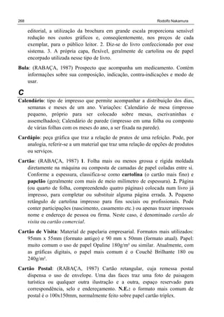 268 Rodolfo Nakamura
editorial, a utilização da brochura em grande escala proporciona sensível
redução nos custos gráficos e, conseqüentemente, nos preços de cada
exemplar, para o público leitor. 2. Diz-se do livro confeccionado por esse
sistema. 3. A própria capa, flexível, geralmente de cartolina ou de papel
encorpado utilizada nesse tipo de livro.
Bula: (RABAÇA, 1987) Prospecto que acompanha um medicamento. Contém
informações sobre sua composição, indicação, contra-indicações e modo de
usar.
C
Calendário: tipo de impresso que permite acompanhar a distribuição dos dias,
semanas e meses de um ano. Variações: Calendário de mesa (impresso
pequeno, próprio para ser colocado sobre mesas, escrivaninhas e
assemelhados); Calendário de parede (impresso em uma folha ou composto
de várias folhas com os meses do ano, a ser fixada na parede).
Cardápio: peça gráfica que traz a relação de pratos de uma refeição. Pode, por
analogia, referir-se a um material que traz uma relação de opções de produtos
ou serviços.
Cartão: (RABAÇA, 1987) 1. Folha mais ou menos grossa e rígida moldada
diretamente na máquina ou composta de camadas de papel coladas entre si.
Conforme a espessura, classifica-se como cartolina (o cartão mais fino) e
papelão (geralmente com mais de meio milímetro de espessura). 2. Página
(ou quarto de folha, compreendendo quatro páginas) colocada num livro já
impresso, para completar ou substituir alguma página errada. 3. Pequeno
retângulo de cartolina impresso para fins sociais ou profissionais. Pode
conter participações (nascimento, casamento etc.) ou apenas trazer impressos
nome e endereço de pessoa ou firma. Neste caso, é denominado cartão de
visita ou cartão comercial.
Cartão de Visita: Material de papelaria empresarial. Formatos mais utilizados:
95mm x 55mm (formato antigo) e 90 mm x 50mm (formato atual). Papel:
muito comum o uso de papel Opaline 180g/m² ou similar. Atualmente, com
as gráficas digitais, o papel mais comum é o Couchê Brilhante 180 ou
240g/m².
Cartão Postal: (RABAÇA, 1987) Cartão retangular, cuja remessa postal
dispensa o uso de envelope. Uma das faces traz uma foto de paisagem
turística ou qualquer outra ilustração e a outra, espaço reservado para
correspondência, selo e endereçamento. N.E.: o formato mais comum de
postal é o 100x150mm, normalmente feito sobre papel cartão triplex.
 