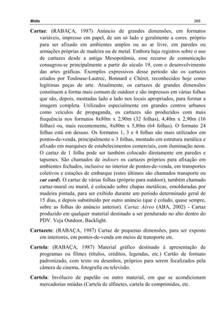 Mídia 269
Cartaz: (RABAÇA, 1987) Anúncio de grandes dimensões, em formatos
variáveis, impresso em papel, de um só lado e geralmente a cores. próprio
para ser afixado em ambientes amplos ou ao ar livre, em paredes ou
armações próprias de madeira ou de metal. Embora haja registros sobre o uso
de cartazes desde a antiga Mesopotâmia, esse recurso de comunicação
consagrou-se principalmente a partir do século 19, com o desenvolvimento
das artes gráficas. Exemplos expressivos desse período são os cartazes
criados por Toulouse-Lautrec, Bonnard e Chéret, reconhecidos hoje como
legítimas peças de arte. Atualmente, os cartazes de grandes dimensões
constituem a forma mais comum de outdoor e são impressos em várias folhas
que são, depois, montadas lado a lado nos locais apropriados, para formar a
imagem completa. Utilizados especialmente em grandes centros urbanos
como veículos de propaganda, os cartazes são produzidos com mais
frequência nos formatos 8x80m x 2,90m (32 folhas), 4,40m x 2,90m (16
folhas) ou, mais recentemente, 8x80m x 5,80m (64 folhas). O formato 24
folhas está em desuso. Os formatos 1, 3 e 4 folhas são mais utilizados em
pontos-de-venda, principalmente o 3 folhas, montado em estrutura metálica e
afixado em marquises de estabelecimentos comerciais, com iluminação neon.
O cartaz de 1 folha pode ser também colocado diretamente em paredes e
tapumes. São chamados de indoors os cartazes próprios para afixação em
ambientes fechados, inclusive no interior de pontos-de-venda, em transportes
coletivos e estações de embarque (estes últimos são chamados transporte ou
car card). O cartaz de várias folhas (próprio para outdoor), também chamado
cartaz-mural ou mural, é colocado sobre chapas metálicas, emolduradas por
madeira pintada, para ser exibido durante um período determinado geral de
15 dias, e depois substituído por outro anúncio (que é colado, quase sempre,
sobre as folhas do anúncio anterior). Cartaz Aéreo (ABA, 2002) - Cartaz
produzido em qualquer material destinado a ser pendurado no alto dentro do
PDV. Veja Outdoor, Backlight.
Cartazete: (RABAÇA, 1987) Cartaz de pequenas dimensões, para ser exposto
em interiores, em pontos-de-venda em meios de transporte etc.
Cartela: (RABAÇA, 1987) Material gráfico destinado à apresentação de
programas ou filmes (títulos, créditos, legendas, etc.) Cartão de formato
padronizado, com texto ou desenhos, próprios para serem focalizados pela
câmera de cinema, fotografia ou televisão.
Cartela: Invólucro de papelão ou outro material, em que se acondicionam
mercadorias miúdas (Cartela de alfinetes, cartela de comprimidos, etc.
 