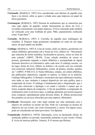 270 Rodolfo Nakamura
Cartonado: (RABAÇA, 1987) livro encadernado com lâminas de papelão (nas
faces e no dorso), sobre as quais é colada uma capa impressa em papel de
baixa gramatura.
Cartonagem: (RABAÇA, 1987) Sistema de acabamento que se caracteriza por
uma capa rígida, de papelão, colada internamente ao dorso do livro e
revestida externamente com papel impresso. O livro cartonado pode também
ser reforçado com uma lombada de pano. N.E.: popularmente conhecido
como “Capa Dura””.
Cartucho: (RABAÇA, 1987) 1. Caixinha de papelão para embalagem de
remédios. 2. Pequeno mapa geralmente estampados no canto de um mapa
maior, do qual amplia um detalhe.
Catálogo: (RABAÇA, 1987) 1. Lista de nomes, título ou objetos, geralmente em
ordem alfabética apresentada sob a forma de livro, folheto etc. “Documento
que relaciona de forma metódica, localizando-se pessoas, coisas ou itens de
uma coleção” (ABNT, TB-49), “Lista, relação metódica de coisas ou
pessoas, geralmente segundo a ordem alfabética e acompanhada de algum
elemento descritivo ou informativo sobre cada item. O catálogo assume, via
de regra, forma de livro, folheto ou fichário e de acordo com seu conteúdo
será comercial, industrial, bibliográfico, estelar, de plantas, moedas, quadros
etc.” (ABNT, P-NB-213). 2. Numa biblioteca, relação, em ordem alfabética,
das publicações disponíveis, segundo os autores, os títulos ou as matérias.
Catálogo bibliográfico. 3. Relação e mostruário dos tipos (diferentes famílias,
com todas as suas variantes e corpos) disponíveis em uma gráfica, para a
composição de textos. O catálogo é fundamental para a diagramação, que o
utiliza para selecionar a tipologia a ser usada e calcular o espaço que os
textos ocuparão depois de compostos. A fim de possibilitar a comparação de
rendimentos entre os diversos tipos, o catálogo apresenta um mesmo pequeno
texto composto repetidamente pelas diversas fontes. 4. Álbum promocional
dos produtos ou serviços oferecidos por uma empresa. Mostruário.
Certificado: Documento com valor legal emitido por uma instituição com o
objetivo de certificar ou atestar um fato. Pode ser a presença ou alcance de
objetivos em um evento, tais como treinamentos e cursos. Em alguns casos,
pode ser considerado um título provisório. Ver diploma.
Comunicado: (RABAÇA, 1987)1. Informação, aviso ou declaração oficial, de
instituição pública ou privada, transmitida oralmente ou por escrito. (Nota).
2. Aviso de interesse público. Anúncio. 3. O mesmo que Release.
 