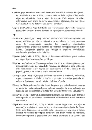 Mídia 271
Convite: peça de formato variado utilizado para solicitar a presença de alguém -
o convidado - a um evento, comunicando as informações sobre título,
objetivos, descrição, data e local do evento. Pode conter, inclusive,
informações sobre como chegar ou ainda os trajes adequados. Ex. Convite de
Casamento, Convite de formatura, convite para festa.
Cupom (ABA,2002): Peça distribuída aos consumidores, oferecendo vantagens
(descontos, sorteios, brindes e outros) na aquisição de determinado produto.
D
Dicionário: (RABAÇA, 1987) Obra de referência em que são arroladas em
ordem alfabética as palavras existentes em um idioma ou em determinado
ramo do conhecimento, seguidas dos respectivos significados,
esclarecimentos gramaticais e outros, ou de termos correspondentes em outro
idioma. Designação genérica que abrange as seguintes modalidades:
vocabulário, glossário, léxico e índice.
Diploma (MICHAELIS, 2009) - Título ou documento oficial com que se confere
um cargo, dignidade, mercê ou privilégio.
Dispenser (ABA,2002) - Sistema que coloca em primeiro plano o produto, por
meios mecânicos ou por gravidade, podendo ser adaptado a uma prateleira.
NE: normalmente é um display que acondiciona o produto, produzido em
papelão, plástico ou, em raras vezes, metal ou vidro.
Display (ABA,2002) - Qualquer elemento destinado a promover, apresentar,
expor, demonstrar e ajudar a vender o produto ou serviço, podendo ser
colocado diretamente no solo, vitrine, balcão e gôndola.
Display de Chão: Adesivo de chão, é uma das peças que mais chamam a atenção
no ponto-de-venda, principalmente pelo seu tamanho. Deve ser colocado em
locais de fácil visualização. Utilizado para divulgar promoções. Ver Adesivo.
Display de Mesa - material, normalmente tridimensional (obtido com dobras e
faca especial) ou posicionado verticalmente, colocado sobre mesas de bares e
restaurantes.
Duplicata - (MICHAELIS, 2009) Título de crédito, negociável, pelo qual o
comprador se obriga a pagar no prazo estipulado a importância da fatura.
N.E.: este documento era emitido pelas empresas, em duplicata à fatura
emitida por ocasião de compras e serviços. Foi muito comum no comércio,
sendo pré-impressa e preenchida com dados cadastrais e da compra em
 
