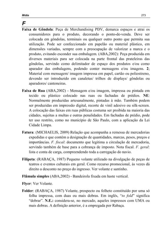 Mídia 273
F
Faixa de Gôndola: Peça de Merchandising PDV, demarca espaços e atrai os
consumidores para o produto, decorando o ponto-de-venda. Deve ser
colocada em gôndolas, terminais ou qualquer outro ponto que permita sua
utilização. Pode ser confeccionado em papelão ou material plástico, em
dimensões variadas, sempre com a preocupação de valorizar a marca e o
produto, evitando esconder sua embalagem. (ABA,2002): Peça produzida em
diversos materiais para ser colocada na parte frontal das prateleiras das
gôndolas, servindo como delimitador de espaço dos produtos e/ou como
aparador das embalagens, podendo conter mensagens e/ou imagens. 2;
Material com mensagem/ imagem impressa em papel, cartão ou poliestireno,
devendo ser introduzido em canaletas/ trilhos de displays/ gôndolas ou
aparadores/ cantoneiras.
Faixa de Rua (ABA,2002) - Mensagem e/ou imagem, impressa ou pintada em
tecido ou plástico colocado nas ruas ou fachadas de prédios. NE:
Normalmente produzidas artesanalmente, pintadas à mão. Também podem
ser produzidas em impressão digital, recorte de vinil adesivo ou silk-screen.
A colocação das faixas em ruas públicas costuma ser proibida na maioria das
cidades, sujeitas a multas e outras penalidades. Em fachadas de prédio, pode
ter uso restrito, como no município de São Paulo, com a aplicação da Lei
Cidade Limpa.
Fatura: (MICHAELIS, 2009) Relação que acompanha a remessa de mercadorias
expedidas e que contém a designação de quantidades, marcas, pesos, preços e
importâncias. F. fiscal: documento que legitima a circulação de mercadoria,
servindo também de base para a cobrança de imposto. Nota fiscal. F. geral:
lista e conta de carga, compreendendo toda a carregação do navio.
Filipeta: (RABAÇA, 1987) Pequeno volante utilizado na divulgação de peças de
teatros e eventos culturais em geral. Como recurso promocional, ás vezes dá
direito a desconto no preço do ingresso. Ver volante e santinho.
Flâmula simples (ABA,2002) - Bandeirola fixada em haste vertical.
Flyer: Ver Volante.
Folder: (RABAÇA, 1987) Volante, prospecto ou folheto constituído por uma só
folha impressa, com duas ou mais dobras. Em inglês, “to fold” significa
“dobrar”. N.E.: considera-se, no mercado, aqueles impressos com UMA ou
mais dobras. A definição anterior, é a empregada por Rabaça.
 
