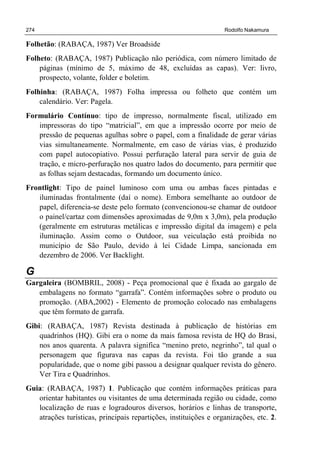 274 Rodolfo Nakamura
Folhetão: (RABAÇA, 1987) Ver Broadside
Folheto: (RABAÇA, 1987) Publicação não periódica, com número limitado de
páginas (mínimo de 5, máximo de 48, excluídas as capas). Ver: livro,
prospecto, volante, folder e boletim.
Folhinha: (RABAÇA, 1987) Folha impressa ou folheto que contém um
calendário. Ver: Pagela.
Formulário Contínuo: tipo de impresso, normalmente fiscal, utilizado em
impressoras do tipo “matricial”, em que a impressão ocorre por meio de
pressão de pequenas agulhas sobre o papel, com a finalidade de gerar várias
vias simultaneamente. Normalmente, em caso de várias vias, é produzido
com papel autocopiativo. Possui perfuração lateral para servir de guia de
tração, e micro-perfuração nos quatro lados do documento, para permitir que
as folhas sejam destacadas, formando um documento único.
Frontlight: Tipo de painel luminoso com uma ou ambas faces pintadas e
iluminadas frontalmente (daí o nome). Embora semelhante ao outdoor de
papel, diferencia-se deste pelo formato (convencionou-se chamar de outdoor
o painel/cartaz com dimensões aproximadas de 9,0m x 3,0m), pela produção
(geralmente em estruturas metálicas e impressão digital da imagem) e pela
iluminação. Assim como o Outdoor, sua veiculação está proibida no
município de São Paulo, devido à lei Cidade Limpa, sancionada em
dezembro de 2006. Ver Backlight.
G
Gargaleira (BOMBRIL, 2008) - Peça promocional que é fixada ao gargalo de
embalagens no formato “garrafa”. Contém informações sobre o produto ou
promoção. (ABA,2002) - Elemento de promoção colocado nas embalagens
que têm formato de garrafa.
Gibi: (RABAÇA, 1987) Revista destinada à publicação de histórias em
quadrinhos (HQ). Gibi era o nome da mais famosa revista de HQ do Brasi,
nos anos quarenta. A palavra significa “menino preto, negrinho”, tal qual o
personagem que figurava nas capas da revista. Foi tão grande a sua
popularidade, que o nome gibi passou a designar qualquer revista do gênero.
Ver Tira e Quadrinhos.
Guia: (RABAÇA, 1987) 1. Publicação que contém informações práticas para
orientar habitantes ou visitantes de uma determinada região ou cidade, como
localização de ruas e logradouros diversos, horários e linhas de transporte,
atrações turísticas, principais repartições, instituições e organizações, etc. 2.
 