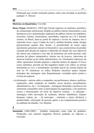 Mídia 275
Publicação que contém instruções práticas sobre uma atividade ou profissão
qualquer. V. Manual
H
Histórias em Quadrinhos: Ver Gibi.
House Organ: (RABAÇA, 1987) (rp) Veículo impresso ou eletrônico, periódico,
de comunicação institucional, dirigido ao público interno (funcionários e seus
familiares) e/ou a determinados segmentos do público externo (revendedores,
acionistas, clientes, fornecedores, autoridades, imprensa etc.) Já é bastante
comum, no Brasil, dizer-se jornal de empresa e revista de empresa, mas a
expressão house organ (“órgão da casa”), também bastante usada, designa
genericamente aquelas duas formas. A periodicidade do house organ
(geralmente quinzenal, mensal ou bimestral) e suas características de produto
custeado pela direção da empresa é elaborado em função dos seus objetivos)
são fatores que conferem a esse tipo de jornalismo um estilo peculiar: mais
próximo do gênero interpretativo, intenso uso de features, entrevistas de
interesse humano ou de cunho administrativo, etc. Geralmente impressos em
offset, apresentam formato pequeno e reduzido número de páginas. O house
organ eletrônico, gravado em fita magnética (áudio e/ou vídeo), ou mesmo
transmitido ao vivo, é normalmente veiculado através de sistema interno de
som ou TV (monitores ou telão). Podemos classificar quatro funções
principais das mensagens mais frequentemente veiculadas pelos jornais e
revistas da empresa:
- a) informação - notícias sobre a companhia, sua performance, planos e políticas,
explicações sobre condições de trabalho, novas técnicas, procedimentos
administrativos, etc.) - b) integração - mensagens destinadas a promover um
sentimento comunitário entre os participantes da organização, e em mantê-los
coesos e harmonizados em torno de objetivos comuns; - c) educação -
mensagens sobre prevenção de acidentes, direitos trabalhistas, relações
humanas, cultura, etc. - d) motivação - estímulos a maior eficiência e
produtividade, valorização do pessoal, apelos a um comportamento positivo
no ambiente de trabalho. Ver: Boletim.
I
Imantados (ABA,2002) - Também conhecidos como ímãs de geladeira.
Produzidos com material magnético flexível, podendo ser impresso e
recortado.
 
