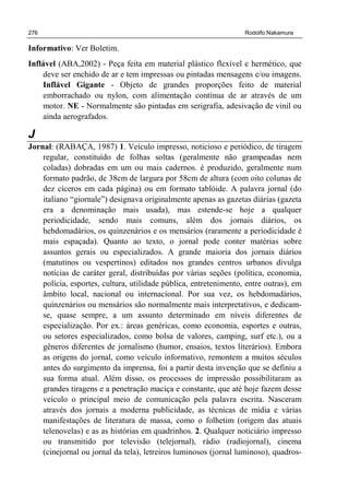 276 Rodolfo Nakamura
Informativo: Ver Boletim.
Inflável (ABA,2002) - Peça feita em material plástico flexível e hermético, que
deve ser enchido de ar e tem impressas ou pintadas mensagens e/ou imagens.
Inflável Gigante - Objeto de grandes proporções feito de material
emborrachado ou nylon, com alimentação contínua de ar através de um
motor. NE - Normalmente são pintadas em serigrafia, adesivação de vinil ou
ainda aerografados.
J
Jornal: (RABAÇA, 1987) 1. Veículo impresso, noticioso e periódico, de tiragem
regular, constituído de folhas soltas (geralmente não grampeadas nem
coladas) dobradas em um ou mais cadernos. é produzido, geralmente num
formato padrão, de 38cm de largura por 58cm de altura (com oito colunas de
dez cíceros em cada página) ou em formato tablóide. A palavra jornal (do
italiano “giornale”) designava originalmente apenas as gazetas diárias (gazeta
era a denominação mais usada), mas estende-se hoje a qualquer
periodicidade, sendo mais comuns, além dos jornais diários, os
hebdomadários, os quinzenários e os mensários (raramente a periodicidade é
mais espaçada). Quanto ao texto, o jornal pode conter matérias sobre
assuntos gerais ou especializados. A grande maioria dos jornais diários
(matutinos ou vespertinos) editados nos grandes centros urbanos divulga
notícias de caráter geral, distribuídas por várias seções (política, economia,
polícia, esportes, cultura, utilidade pública, entretenimento, entre outras), em
âmbito local, nacional ou internacional. Por sua vez, os hebdomadários,
quinzenários ou mensários são normalmente mais interpretativos, e dedicam-
se, quase sempre, a um assunto determinado em níveis diferentes de
especialização. Por ex.: áreas genéricas, como economia, esportes e outras,
ou setores especializados, como bolsa de valores, camping, surf etc.), ou a
gêneros diferentes de jornalismo (humor, ensaios, textos literários). Embora
as origens do jornal, como veículo informativo, remontem a muitos séculos
antes do surgimento da imprensa, foi a partir desta invenção que se definiu a
sua forma atual. Além disso, os processos de impressão possibilitaram as
grandes tiragens e a penetração maciça e constante, que até hoje fazem desse
veículo o principal meio de comunicação pela palavra escrita. Nasceram
através dos jornais a moderna publicidade, as técnicas de mídia e várias
manifestações de literatura de massa, como o folhetim (origem das atuais
telenovelas) e as as histórias em quadrinhos. 2. Qualquer noticiário impresso
ou transmitido por televisão (telejornal), rádio (radiojornal), cinema
(cinejornal ou jornal da tela), letreiros luminosos (jornal luminoso), quadros-
 