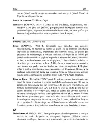 Mídia 277
murais (jornal mural), ou em apresentações orais em geral (jornal falado). 3.
Tipo de papel - papel jornal.
Jornal de empresa: Ver House Organ
Jornaleco: (RABAÇA, 1987) 1. Jornal de má qualidade, insignificante, mal-
redigido. 2. Na gíria dos gráficos, qualquer jornal de pequeno formato e/ou
pequena tiragem, impresso por encomenda de terceiros, em uma gráfica que
faz também jornal ou revista mais importantes. Ver. Pasquim.
L
Livreto: Ver Livro, Livro de Bolso
Livro: (RABAÇA, 1987) 1. Publicação não periódica que consiste,
materialmente, na reunião de folhas de papel ou de material semelhante
impressas ou manuscritas, organizadas em cadernos, soltas, ou presas por
processos de encadernação e técnicas similares. Distingue-se do folheto por
possuir maior número de páginas: segundo as normas da Unesco, considera-
se livro a publicação com mais de 48 páginas. 2. Obra literária, artística ou
científica, que constitui um volume. 3. Divisão do texto de uma obra contida
num tomo e que pode estar subdividida em partes ou capítulos. 4. Registro
sobre o qual se assentam operações comerciais. 5. Coleção de lâminas e de
qualquer outro material, desde que tenham a forma de folhas ou que estejam
ligadas uma às outras como as folhas de um livro. Ver Livrete, brochura.
Livro de Bolso: (RABAÇA, 1987) Tipo de livro impresso em formato reduzido,
papel de baixa gramatura e segunda qualidade, acabamento em PB, que se
caracteriza basicamente por ser reimpressão de um livro originalmente em
formato normal (americano, AA, BB etc.), “o que, de saída, poupa-lhes os
custos editoriais e de composição, reduz os custos dos direitos autorais e
favorece a divulgação iniciada com a primeira edição” (R.A Amaral Vieira).
Distribuído geralmente para uma rede de comercialização mais ampla,
formada pelos drugstores, farmácias, estações de trens, rodoviárias, bancas,
etc., esse tipo de edição atinge um público distinto da clientela normal das
livrarias, com uma tiragem incomparavelmente superior às edições normais.
M
Mala-Direta: (RABAÇA, 1987) Divulgação promocional de produtos e serviços
através do envio de peças de propaganda impressa (folhetos, cartas-
circulares, catálogos, livretos etc.) pelo correio, para clientes habituais ou
 