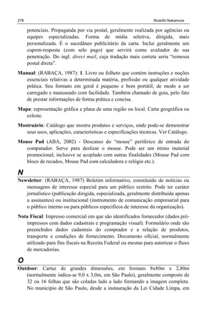 278 Rodolfo Nakamura
potenciais. Propaganda por via postal, geralmente realizada por agências ou
equipes especializadas. Forma de mídia seletiva, dirigida, mais
personalizada. É o sucedâneo publicitário da carta. Inclui geralmente um
cupom-resposta (com selo pago) que servirá como avaliador de sua
penetração. Do ingl. direct mail, cuja tradução mais correta seria “remessa
postal direta”.
Manual: (RABAÇA, 1987): 1. Livro ou folheto que contém instruções e noções
essenciais relativas a determinada matéria, profissão ou qualquer atividade
prática. Seu formato em geral é pequeno e bem portátil, de modo a ser
carregado e manuseado com facilidade. Também chamado de guia, pelo fato
de prestar informações de forma prática e concisa.
Mapa: representação gráfica e plana de uma região ou local. Carta geográfica ou
celeste.
Mostruário: Catálogo que mostra produtos e serviços, onde pode-se demonstrar
seus usos, aplicações, características e especificações técnicas. Ver Catálogo.
Mouse Pad (ABA, 2002) - Descanso do “mouse” periférico de entrada do
computador. Serve para deslizar o mouse. Pode ser um ótimo material
promocional, inclusive se acoplado com outras finalidades (Mouse Pad com
bloco de recados, Mouse Pad com calculadora e relógio etc.).
N
Newsletter: (RABAÇA, 1987) Boletim informativo, constituído de notícias ou
mensagens de interesse especial para um público restrito. Pode ter caráter
jornalístico (publicação dirigida, especializada, geralmente distribuída apenas
a assinantes) ou institucional (instrumento de comunicação empresarial para
o público interno ou para públicos específicos de interesse da organização).
Nota Fiscal: Impresso comercial em que são identificados fornecedor (dados pré-
impressos com dados cadastrais e programação visual). Formulário onde são
preenchidos dados cadastrais do comprador e a relação de produtos,
transporte e condições de fornecimento. Documento oficial, normalmente
utilizado para fins fiscais na Receita Federal ou mesmo para autorizar o fluxo
de mercadorias.
O
Outdoor: Cartaz de grandes dimensões, em formato 8x80m x 2,80m
(normalmente indica-se 9,0 x 3,0m, em São Paulo), geralmente composto de
32 ou 16 folhas que são coladas lado a lado formando a imagem completa.
No município de São Paulo, desde a instauração da Lei Cidade Limpa, em
 