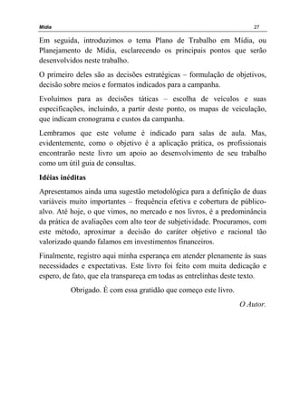 Mídia 27
Em seguida, introduzimos o tema Plano de Trabalho em Mídia, ou
Planejamento de Mídia, esclarecendo os principais pontos que serão
desenvolvidos neste trabalho.
O primeiro deles são as decisões estratégicas – formulação de objetivos,
decisão sobre meios e formatos indicados para a campanha.
Evoluímos para as decisões táticas – escolha de veículos e suas
especificações, incluindo, a partir deste ponto, os mapas de veiculação,
que indicam cronograma e custos da campanha.
Lembramos que este volume é indicado para salas de aula. Mas,
evidentemente, como o objetivo é a aplicação prática, os profissionais
encontrarão neste livro um apoio ao desenvolvimento de seu trabalho
como um útil guia de consultas.
Idéias inéditas
Apresentamos ainda uma sugestão metodológica para a definição de duas
variáveis muito importantes – frequência efetiva e cobertura de público-
alvo. Até hoje, o que vimos, no mercado e nos livros, é a predominância
da prática de avaliações com alto teor de subjetividade. Procuramos, com
este método, aproximar a decisão do caráter objetivo e racional tão
valorizado quando falamos em investimentos financeiros.
Finalmente, registro aqui minha esperança em atender plenamente às suas
necessidades e expectativas. Este livro foi feito com muita dedicação e
espero, de fato, que ela transpareça em todas as entrelinhas deste texto.
Obrigado. É com essa gratidão que começo este livro.
O Autor.
 