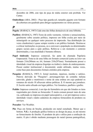 Mídia 279
dezembro de 2006, este tipo de peça de mídia exterior está proibida. Ver
Cartaz.
Ombrellone (ABA, 2002) - Peça tipo guarda-sol, tamanho gigante com formato
da cobertura em quadrado para abrigar equipamentos ou várias pessoas.
P
Pagela: (RABAÇA, 1987) Cada uma das folhas destacáveis de uma folhinha.
Panfleto: (RABAÇA, 1987) Texto de estilo veemente, violento e sensacionalista,
geralmente sobre assunto político, impresso em folha avulsa por meio de
mimeógrafo ou qualquer outro processo de impressão. Sua distribuição (às
vezes clandestina) é quase sempre restrita a um público limitado. Destina-se
a criticar instituições ou pessoas, ou a convocar a população ou determinados
grupos sociais para a ação política. Refere-se a um momento e contexto
determinados, e sua atualidade é bastante efêmera.
Papel timbrado: Impresso comercial, faz parte da chamada Papelaria
Empresarial. Trata-se de uma folha em formato comercial (carta ou letter em
formato 216x280mm ou A4, formato 210x297mm). Normalmente possui a
identidade visual da empresa (logotipo ou timbre) e dados de endereçamento.
Possui caráter institucional e documental, sendo utilizado, muitas vezes,
como base para documentos formais emitidos pela empresa.
Pasquim: (RABAÇA, 1987) 1. Jornal insolente, injurioso, mordaz e satírico.
Palavra derivada de “Pasquino”, personagem-tipo da comédia italiana
(atrevido, glutão e mentiroso) e nome de uma estátua em cujo pedestal os
romanos do século 18 afixavam sátiras políticas. 2. O mesmo que jornaleco.
3. Escrito satíro afixado em lugar público. Ver Jornaleco, panfleto e grafito.
Pedido: Impresso comercial, é um tipo de formulário em que são listados os itens
requisitados por cliente ao fornecedor. É muito comum possuir mais de uma
via, carbonada ou impressa em papel autocopiativo, e ser pré-impresso com a
identidade visual e dados cadastrais da empresa fornecedora de produtos ou
serviços.
Pescador: Ver Woobler.
Pin: Peça em forma de broche, produzido em metal esmaltado. Menor que o
bottom. N.E.: A produção gráfica limita-se ao design da peça, ou até mesmo
ao fornecimento de fotolito. O produtor do pin o utiliza para a confecção da
matriz. O pin é obtido mediante prensagem do metal (prensa pantográfica),
 