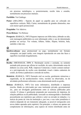 280 Rodolfo Nakamura
em processo metalúrgico, e, posteriormente, recebe tinta e esmalte,
normalmente em processos manuais.
Portifólio: Ver Catálogo.
Poster (ABA,2002) - Suporte de papel ou papelão para ser colocado em
superfícies verticais. N.E.: Cartaz, normalmente de grandes dimensões, mas
com menor apelo promocional.
Praguinha: Ver Adesivo.
Press-Release: Ver Release
Prospecto: (RABAÇA, 1987) Pequeno impresso em folha única, dobrado ou não,
com mensagem publicitária ou com informação sobre o uso de determinado
produto ou serviço. Ver volante, folheto, folder, filipeta, boletim, bula,
santinho e take one.
Q
Quebra-cabeças: peça promocional ou jogo, normalmente em formato
retangular, em papel cartão, com imagem reproduzida em uma das faces e
superfície recortada irregularmente.
R
Recibo: (MICHAELIS, 2009) 1. Declaração escrita e assinada, ou somente
assinada pela pessoa que afirma ter recebido, de outra, determinada soma de
dinheiro ou coisa certa. N.E.: impresso Comercial, é muito comum realizar-
se a pré-impressão do recibo com identidade visual e dados cadastrais do
credor, de forma a padronizar a emissão de recibos.
Relatório: (RABAÇA, 1987) Narração oral ou escrita, geralmente minuciosa e
organizada, ou de acontecimentos vistos, ouvidos ou observados, ou de
atividades profissionais referentes a uma determinada tarefa ou gestão.
Release: (RABAÇA, 1987) Um texto informativo, distribuído à imprensa
(escrita, falada ou televisada) por uma instituição privada, governamental
etc., para ser divulgado gratuitamente entre as notícias publicadas pelo
veículo. O release é geralmente preparado por assessorias de imprensa, de
relações públicas ou de publicidade, xerocado ou mimeografado e distribuído
pessoalmente aos repórteres que cobrem o setor ou enviado às redações. é a
notícia do ponto de vista da instituição e, por isso, o seu valor jornalístico é
relativo (depende de um tratamento adequado, se possível enriquecido com
novos dados apurados pelo repórter). Em princípio, o release era apenas um
complemento de informações, uma espécie de roteiro distribuído antes de
 