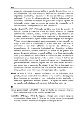 Mídia 281
entrevista, solenidades etc., para facilitar o trabalho dos repórteres com os
dados essenciais. Entretanto, empregado abusivamente e sem critérios de real
importância informativa, o release pode ter sua real utilidade jornalística
deformada. É o caso de inúmeros releases e “boletins informativos” que
diariamente superlotam as redações dos jornais mal-redigidos e pobres em
informação, muitas vezes não passam de boletins de propaganda ou de
instrumentos de culto à personalidade. Ver: comunicado.
Revista: (RABAÇA, 1987) Publicação periódica que trata de assuntos de
interesse geral ou relacionados a uma determinada atividade ou ramo do
conhecimento (literatura, ciência, comércio, política, etc.). Produzida em
forma de brochura, a revista apresenta-se geralmente em formato menor que
o jornal, maior número de páginas e capa colorida, em papel mais encorpado.
Veículo impresso de comunicação e propaganda, quase sempre ilustrado, que
atinge a um público determinado de acordo com suas características
específicas e sua linha editorial: há revistas de informação, de
entretenimento, de propaganda institucional ou doutrinária, artísticas,
literárias, educativas, culturais, científicas, de humor etc. Os gêneros mais
comuns de revistas dirigidas ao grande público (ou a faixas determinadas
desse grande público) são: as noticiosas, as de interesse geral, as masculinas,
as femininas, as de moda, de fotonovela, as infanto-juvenis, de histórias em
quadrinhos (gibis), de esportes, de automobilismo etc. As revistas noticiosas,
geralmente semanais e mensais, seguem uma linha relativamente próximas à
dos jornais, mas o tratamento das notícias é mais livre e interpretativo, a
apresentação gráfica e estilo redacional mais amenos e dá-se mais destaque a
artigos, críticas, notas, entrevistas, fotorreportagens e foto-legendas.
Rótulo: (RABAÇA, 1987) 1. pequeno impresso afixado nas embalagens (latas,
garrafas, frascos, caixas etc.), para informar sobre o conteúdo do recipiente.
Parte integrante da embalagem, com indicações gráficas destinadas a
identificar e promover o produto e a marca. 2. Conjunto de dizeres colados
ou gravados na lombada de um livro, como título da obra, autor, etc.
S
Sacola promocional (ABA,2002) - Peça produzida em materiais diversos,
impressa com mensagens e/ou imagens promocionais.
Santinho: (RABAÇA, 1987) 1. Pequena estampa com imagem religiosa,
acompanha ou não de texto. 2. Diz-se de um tipo de volante de propaganda
eleitoral, com foto do candidato e algumas informações básicas.
 