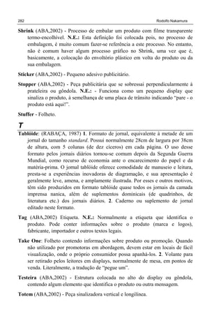 282 Rodolfo Nakamura
Shrink (ABA,2002) - Processo de embalar um produto com filme transparente
termo-encolhível. N.E.: Esta definição foi colocada pois, no processo de
embalagem, é muito comum fazer-se referência a este processo. No entanto,
não é comum haver algum processo gráfico no Shrink, uma vez que é,
basicamente, a colocação do envoltório plástico em volta do produto ou da
sua embalagem.
Sticker (ABA,2002) - Pequeno adesivo publicitário.
Stopper (ABA,2002) - Peça publicitária que se sobressai perpendicularmente à
prateleira ou gôndola. N.E.: - Funciona como um pequeno display que
sinaliza o produto, à semelhança de uma placa de trânsito indicando “pare - o
produto está aqui!”.
Stuffer - Folheto.
T
Tablóide: (RABAÇA, 1987) 1. Formato de jornal, equivalente à metade de um
jornal do tamanho standard. Possui normalmente 28cm de largura por 38cm
de altura, com 5 colunas (de dez cíceros) em cada página. O uso desse
formato pelos jornais diários tornou-se comum depois da Segunda Guerra
Mundial, como recurso de economia ante o encarecimento do papel e da
matéria-prima. O jornal tablóide oferece comodidade de manuseio e leitura,
presta-se a experiências inovadoras de diagramação, e sua apresentação é
geralmente leve, amena, e amplamente ilustrada. Por esses e outros motivos,
têm sido produzidos em formato tablóide quase todos os jornais da camada
imprensa nanica, além de suplementos dominicais (de quadrinhos, de
literatura etc.) dos jornais diários. 2. Caderno ou suplemento de jornal
editado neste formato.
Tag (ABA,2002) Etiqueta. N.E.: Normalmente a etiqueta que identifica o
produto. Pode conter informações sobre o produto (marca e logos),
fabricante, importador e outros textos legais.
Take One: Folheto contendo informações sobre produto ou promoção. Quando
não utilizado por promotoras em abordagem, devem estar em locais de fácil
visualização, onde o próprio consumidor possa apanhá-los. 2. Volante para
ser retirado pelos leitores em displays, normalmente de mesa, em pontos de
venda. Literalmente, a tradução de “pegue um”.
Testeira (ABA,2002) - Estrutura colocada no alto do display ou gôndola,
contendo algum elemento que identifica o produto ou outra mensagem.
Totem (ABA,2002) - Peça sinalizadora vertical e longilínea.
 