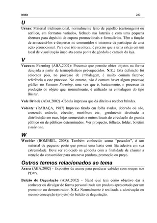 Mídia 283
U
Urnas: Material tridimensional, normalmente feito de papelão (cartonagem) ou
acrílico, em formatos variados, fechado nas laterais e com uma pequena
abertura para depósito de cupons promocionais e formulários. Têm a função
de armazená-los e despertar no consumidor o interesse de participar de uma
ação promocional. Para que isto aconteça, é preciso que a urna esteja em um
local de visualização imediata como ponta de gôndola e entrada da loja.
V
Vacuum Forming (ABA,2002)- Processo que permite obter objetos na forma
desejada a partir de termoplásticos pré-aquecidos. N.E.: Esta definição foi
colocada pois, no processo de embalagem, é muito comum fazer-se
referência a este processo. No entanto, não é comum haver algum processo
gráfico no Vacuum Forming, uma vez que é, basicamente, o processo de
produção do objeto que, normalmente, é utilizado na embalagem do tipo
Blister.
Vale Brinde (ABA,2002) -Cédula impressa que dá direito a receber brindes.
Volante: (RABAÇA, 1987) Impresso tirado em folha avulsa, dobrado ou não,
contendo anúncio, circular, manifesto etc., geralmente destinado a
distribuição em ruas, lojas comerciais e outros locais de circulação do grande
público ou de públicos determinados. Ver prospecto, folheto, folder, boletim
e take one.
W
Woobler (BOMBRIL, 2008): Também conhecido como “pescador”, é um
material de pequeno porte que possui uma haste com fita adesiva em sua
extremidade. Deve ser colocado na gôndola com a finalidade de chamar a
atenção do consumidor para um novo produto, promoção ou preço.
Outros termos relacionados ao tema
Arara (ABA,2002) - Expositor de arame para pendurar cabides com roupas nos
PDV's.
Balcão de Degustação (ABA,2002) - Stand que tem como objetivo dar a
conhecer ou divulgar de forma personalizada um produto apresentado por um
promotor ou demonstrador. N.E.: Normalmente é realizada a adesivação ou
mesmo concepção (projeto) do balcão de degustação.
 