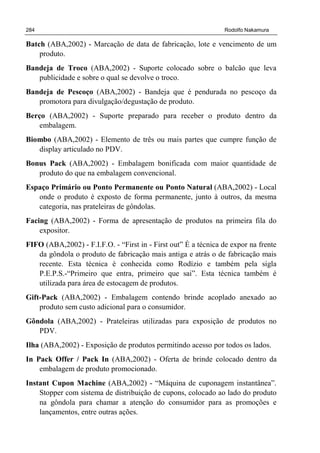 284 Rodolfo Nakamura
Batch (ABA,2002) - Marcação de data de fabricação, lote e vencimento de um
produto.
Bandeja de Troco (ABA,2002) - Suporte colocado sobre o balcão que leva
publicidade e sobre o qual se devolve o troco.
Bandeja de Pescoço (ABA,2002) - Bandeja que é pendurada no pescoço da
promotora para divulgação/degustação de produto.
Berço (ABA,2002) - Suporte preparado para receber o produto dentro da
embalagem.
Biombo (ABA,2002) - Elemento de três ou mais partes que cumpre função de
display articulado no PDV.
Bonus Pack (ABA,2002) - Embalagem bonificada com maior quantidade de
produto do que na embalagem convencional.
Espaço Primário ou Ponto Permanente ou Ponto Natural (ABA,2002) - Local
onde o produto é exposto de forma permanente, junto à outros, da mesma
categoria, nas prateleiras de gôndolas.
Facing (ABA,2002) - Forma de apresentação de produtos na primeira fila do
expositor.
FIFO (ABA,2002) - F.I.F.O. - “First in - First out” É a técnica de expor na frente
da gôndola o produto de fabricação mais antiga e atrás o de fabricação mais
recente. Esta técnica é conhecida como Rodízio e também pela sigla
P.E.P.S.-“Primeiro que entra, primeiro que sai”. Esta técnica também é
utilizada para área de estocagem de produtos.
Gift-Pack (ABA,2002) - Embalagem contendo brinde acoplado anexado ao
produto sem custo adicional para o consumidor.
Gôndola (ABA,2002) - Prateleiras utilizadas para exposição de produtos no
PDV.
Ilha (ABA,2002) - Exposição de produtos permitindo acesso por todos os lados.
In Pack Offer / Pack In (ABA,2002) - Oferta de brinde colocado dentro da
embalagem de produto promocionado.
Instant Cupon Machine (ABA,2002) - “Máquina de cuponagem instantânea”.
Stopper com sistema de distribuição de cupons, colocado ao lado do produto
na gôndola para chamar a atenção do consumidor para as promoções e
lançamentos, entre outras ações.
 