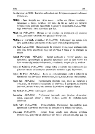 Mídia 285
In-Store (ABA,2002) - Trabalho realizado dentro de lojas ou supermercados com
promotores.
Móbile - Peça formada por várias peças - cartões ou objetos recortados -
penduradas a hastes metálicas por meio de fio de nylon ou barbante,
formando uma estrutura equilibrada e agradável visualmente. (ABA,2002) -
Peça promocional aérea sustentada por fios.
Mock up (ABA,2002) - Boneco de um produto ou embalagem em qualquer
escala, geralmente utilizado para produção fotográfica.
Multipack (fourpack, sixpack…) (ABA,2002) - Embalagem que agrupa uma
certa quantidade de um mesmo produto com finalidade promocional.
On Pack (ABA,2002) - Denominação de conjunto promocional confeccionado
com filme termo-encolhível. Pode ser um “leve 3 pague 2” ou anexação de
brinde.
Painel Perfurado (ABA,2002) - Painel destinado a receber ganchos que
permitem a apresentação de produtos pendurados com ou sem blister. NE
Pode receber algum tipo de impressão, valorizando a exposição do produto.
Ponta de Gôndola (ABA,2002) - Espaço nobre localizado nas extremidades das
gôndolas e muito utilizado para promover e aumentar o giro de produtos.
Ponto de Dose (ABA,2002) - Local de comercialização onde a indústria de
bebidas faz suas atividades promocionais, isto é, bares, boates e restaurantes.
Press Kit (ABA,2002) - Normalmente utilizado para envio de materiais a
jornalistas, em trabalho de assessoria de imprensa. É composto, na maioria
das vezes, por um brinde, uma amostra do produto e um press-release.
Pre Pack (ABA,2002) - Embalagem Display
Promotor (ABA,2002) - Profissional designado para divulgar, demonstrar,
expor, organizar, alocar e repor produtos dentro do estabelecimento
comercial.
Push Girl (ABA,2002) - Demonstradora. Profissional designado(a) para
demonstrar os atributos do produto ao consumidor e impulsionar vendas.
Quiosque (ABA,2002) - Espaço físico criado para alguma atividade
promocional, que pode ter a forma de um balcão, um carrinho, algo que seja
 
