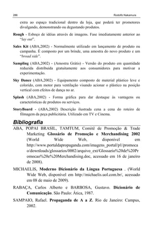 286 Rodolfo Nakamura
extra ao espaço tradicional dentro da loja, que poderá ter promotores
divulgando, demonstrando ou degustando produtos.
Rough - Esboço de idéias através de imagens. Fase imediatamente anterior ao
“lay out”.
Sales Kit (ABA,2002) - Normalmente utilizado em lançamento de produto ou
campanha. É composto por um brinde, uma amostra do novo produto e um
“broad side”.
Sampling (ABA,2002) - (Amostra Grátis) - Versão do produto em quantidade
reduzida distribuída gratuitamente aos consumidores para motivar a
experimentação.
Sky Dance (ABA,2002) - Equipamento composto de material plástico leve e
colorido, com motor para ventilação visando acionar o plástico na posição
vertical com efeitos de dança no ar.
Splash (ABA,2002) - Forma gráfica para dar destaque às vantagens ou
características de produtos ou serviços.
StoryBoard - (ABA,2002) Descrição ilustrada cena a cena do roteiro de
filmagem da peça publicitária. Utilizado em TV e Cinema.
Bibliografia
ABA, POPAI BRASIL, TAMTUM, Comitê de Promoção & Trade
Marketing Glossário de Promoção e Merchandising 2002
(World Wide Web, disponível em
http://www.portaldapropaganda.com/imagens_portal/p1/promoca
o/downloads/glossarios/0002/arquivo_ext/Glossario%20de%20Pr
omocao%20e%20Merchandising.doc, acessado em 16 de janeiro
de 2008).
MICHAELIS, Moderno Dicionário da Língua Portuguesa . (World
Wide Web, disponível em http://michaelis.uol.com.br/, acessado
em 08 de maio de 2009).
RABAÇA, Carlos Alberto e BARBOSA, Gustavo. Dicionário de
Comunicação. São Paulo: Ática, 1987.
SAMPAIO, Rafael. Propaganda de A a Z. Rio de Janeiro: Campus,
2002.
 