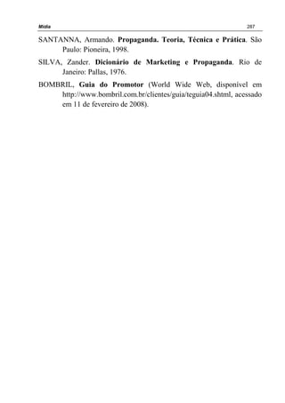 Mídia 287
SANTANNA, Armando. Propaganda. Teoria, Técnica e Prática. São
Paulo: Pioneira, 1998.
SILVA, Zander. Dicionário de Marketing e Propaganda. Rio de
Janeiro: Pallas, 1976.
BOMBRIL, Guia do Promotor (World Wide Web, disponível em
http://www.bombril.com.br/clientes/guia/teguia04.shtml, acessado
em 11 de fevereiro de 2008).
 