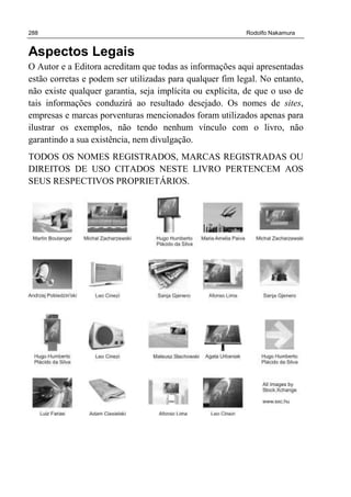 288 Rodolfo Nakamura
Aspectos Legais
O Autor e a Editora acreditam que todas as informações aqui apresentadas
estão corretas e podem ser utilizadas para qualquer fim legal. No entanto,
não existe qualquer garantia, seja implícita ou explícita, de que o uso de
tais informações conduzirá ao resultado desejado. Os nomes de sites,
empresas e marcas porventuras mencionados foram utilizados apenas para
ilustrar os exemplos, não tendo nenhum vínculo com o livro, não
garantindo a sua existência, nem divulgação.
TODOS OS NOMES REGISTRADOS, MARCAS REGISTRADAS OU
DIREITOS DE USO CITADOS NESTE LIVRO PERTENCEM AOS
SEUS RESPECTIVOS PROPRIETÁRIOS.
 