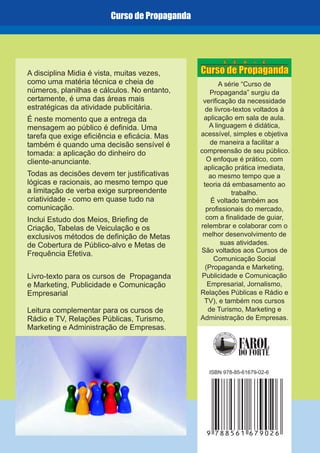 Curso de Propaganda
9 788561 679026
ISBN 978-85-61679-02-6
A série “Curso de
Propaganda” surgiu da
verificação da necessidade
de livros-textos voltados à
aplicação em sala de aula.
A linguagem é didática,
de maneira a facilitar a
compreensão de seu público.
O enfoque é prático
,
ao mesmo tempo que a
teoria dá embasamento ao
trabalho.
É voltado também aos
profissionais do mercado,
com a finalidade de guiar,
relembrar e colaborar com o
melhor desenvolvimento de
suas atividades.
acessível, simples e objetiva
, com
aplicação prática imediata
São voltados aos Cursos de
Comunicação Social
(Propaganda e Marketing,
Publicidade e Comunicação
Empresarial, Jornalismo,
Relações Públicas e Rádio e
TV), e também nos cursos
de Turismo, Marketing e
Administração de Empresas.
A disciplina Midia é vista, muitas vezes,
como uma matéria técnica e cheia de
números, planilhas e cálculos. No entanto,
certamente, é uma das áreas mais
estratégicas da atividade publicitária.
É neste momento que a entrega da
mensagem ao público é definida. Uma
tarefa que exige eficiência e eficácia. Mas
também é quando uma decisão sensível é
tomada: a aplicação do dinheiro do
cliente-anunciante.
Todas as decisões devem ter justificativas
lógicas e racionais, ao mesmo tempo que
a limitação de verba exige surpreendente
criatividade - como em quase tudo na
comunicação.
Inclui Estudo dos Meios, Briefing de
Criação, Tabelas de Veiculação e os
exclusivos métodos de definição de Metas
de Cobertura de Público-alvo e Metas de
Frequência Efetiva.
Livro-texto para os cursos de Propaganda
e Marketing, Publicidade e Comunicação
Empresarial
Leitura complementar para os cursos de
Rádio e TV, Relações Públicas, Turismo,
Marketing e Administração de Empresas.
S É R I E
Curso de Propaganda
 