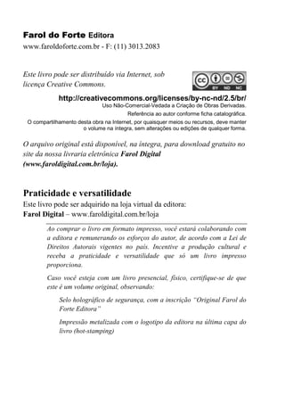 Farol do Forte Editora
www.faroldoforte.com.br - F: (11) 3013.2083
Este livro pode ser distribuído via Internet, sob
licença Creative Commons.
http://creativecommons.org/licenses/by-nc-nd/2.5/br/
Uso Não-Comercial-Vedada a Criação de Obras Derivadas.
Referência ao autor conforme ficha catalográfica.
O compartilhamento desta obra na Internet, por quaisquer meios ou recursos, deve manter
o volume na íntegra, sem alterações ou edições de qualquer forma.
O arquivo original está disponível, na íntegra, para download gratuito no
site da nossa livraria eletrônica Farol Digital
(www.faroldigital.com.br/loja).
Praticidade e versatilidade
Este livro pode ser adquirido na loja virtual da editora:
Farol Digital – www.faroldigital.com.br/loja
Ao comprar o livro em formato impresso, você estará colaborando com
a editora e remunerando os esforços do autor, de acordo com a Lei de
Direitos Autorais vigentes no país. Incentive a produção cultural e
receba a praticidade e versatilidade que só um livro impresso
proporciona.
Caso você esteja com um livro presencial, físico, certifique-se de que
este é um volume original, observando:
Selo holográfico de segurança, com a inscrição “Original Farol do
Forte Editora”
Impressão metalizada com o logotipo da editora na última capa do
livro (hot-stamping)
 