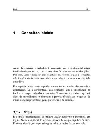 Mídia 29
1 - Conceitos Iniciais
Antes de começar o trabalho, é necessário que o profissional esteja
familiarizado, ao menos, com os conceitos fundamentais desta disciplina.
Por isso, vamos começar com o estudo das terminologias e conceitos
relacionados diretamente com mídia e que vão permear todo o conteúdo
deste livro.
Em seguida, ainda neste capítulo, vamos tratar também dos conceitos
estratégicos. Se a apresentação dos primeiros tem a importância de
facilitar a compreensão dos textos, estes últimos tem a relevância que vai
além do entendimento e alcançam a própria eficácia das propostas de
mídia a serem apresentadas pelos profissionais de mercado.
1.1 - Mídia
É a grafia aportuguesada da palavra media conforme a pronúncia em
inglês. Media é o plural de medium, palavra latina que significa “meio”.
Em comunicação, serve para designar todos os meios de comunicação.
 