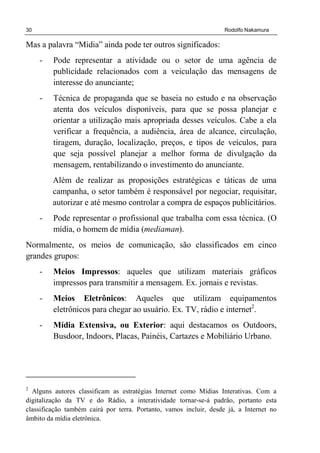 30 Rodolfo Nakamura
Mas a palavra “Midia” ainda pode ter outros significados:
- Pode representar a atividade ou o setor de uma agência de
publicidade relacionados com a veiculação das mensagens de
interesse do anunciante;
- Técnica de propaganda que se baseia no estudo e na observação
atenta dos veículos disponíveis, para que se possa planejar e
orientar a utilização mais apropriada desses veículos. Cabe a ela
verificar a frequência, a audiência, área de alcance, circulação,
tiragem, duração, localização, preços, e tipos de veículos, para
que seja possível planejar a melhor forma de divulgação da
mensagem, rentabilizando o investimento do anunciante.
Além de realizar as proposições estratégicas e táticas de uma
campanha, o setor também é responsável por negociar, requisitar,
autorizar e até mesmo controlar a compra de espaços publicitários.
- Pode representar o profissional que trabalha com essa técnica. (O
mídia, o homem de mídia (mediaman).
Normalmente, os meios de comunicação, são classificados em cinco
grandes grupos:
- Meios Impressos: aqueles que utilizam materiais gráficos
impressos para transmitir a mensagem. Ex. jornais e revistas.
- Meios Eletrônicos: Aqueles que utilizam equipamentos
eletrônicos para chegar ao usuário. Ex. TV, rádio e internet2
.
- Mídia Extensiva, ou Exterior: aqui destacamos os Outdoors,
Busdoor, Indoors, Placas, Painéis, Cartazes e Mobiliário Urbano.
2
Alguns autores classificam as estratégias Internet como Mídias Interativas. Com a
digitalização da TV e do Rádio, a interatividade tornar-se-á padrão, portanto esta
classificação também cairá por terra. Portanto, vamos incluir, desde já, a Internet no
âmbito da mídia eletrônica.
 