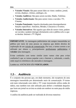 Mídia 33
• Veículos Visuais: São para serem lidos ou vistos: outdoor, jornal,
revista, displays, vitrines, catálogos, etc.
• Veículos Auditivos: São para serem ouvidos: Rádio, Telefone;
• Veículos Audiovisuais: São para serem vistos e ouvidos: TV,
Cinema;
• Veículos Funcionais: Aqueles destinados para desempenharem
funções específicas: Amostras, Brindes, Concursos e Eventos;
• Veículos Interativos: São aqueles que além de serem vistos, podem
ser ouvidos e podem interagir diretamente com o público-alvo a que
se destina: Internet e TV Digital.
IMPORTANTE: As mensagens publicitárias são sempre transmitidas ao
público por meio de uma pessoa ou empresa que detém direitos de
exploração de um veículo de comunicação. Por isso, o termo correto a ser
utilizado por alunos e, principalmente profissionais publicitários é
veicular uma mensagem.
Evitar confusões com termo similar (nem vamos citar para evitar
confusões!) que se tornou popular com a Internet e, sobretudo, e-mails,
onde arquivos eletrônicos são anexados à mensagem.
Lembre-se: ANÚNCIOS SÃO VEICULADOS.
1.3 - Audiência
É o conjunto das pessoas que, em dado momento, são receptores de uma
mensagem transmitida por determinado meio de comunicação. O termo
está mais relacionado com rádio e TV (cuja transmissão utiliza ondas de
rádio), mas também tem sido utilizado para definir a totalidade daqueles
que leem um jornal ou revista ou ainda um outdoor ou outra peça de mídia
impressa.
A análise da audiência pode ser realizada de diversas maneiras:
 
