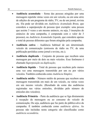34 Rodolfo Nakamura
• Audiência acumulada – Soma das pessoas atingidas por uma
mensagem repetida várias vezes em um veículo, ou em uma série
de edições de um programa de rádio, TV, ou de um jornal, revista
etc. Ela pode ser dividida em Audiência Acumulada Bruta, que
considera a superposição de pessoas (por exemplo: uma pessoa
que assiste 3 vezes a um mesmo anúncio, ou seja, 3 inserções de
anúncios de uma campanha, é computada com o valor de 3
pessoas), ou Audiência Acumulada Líquida, que considera apenas
o total de pessoas diferentes que foram atingidas pela campanha;
• Audiência cativa – Audiência habitual de um determinado
veículo de comunicação (emissora de rádio ou TV, de uma
publicação periódica como jornal e revista, etc.);
• Audiência duplicada – Conjunto de pessoas que recebem uma
mensagem por meio de dois ou mais veículos. Esse fenômeno é
chamado Superposição ou duplicação;
• Audiência líquida – Total de pessoas que recebem pelo menos
uma vez uma mensagem transmitida por um ou por vários
veículos. Também conhecida como Audiência Simples;
• Audiência média – Número médio de pessoas que recebem uma
mensagem transmitida em mais de um veículo, ou várias vezes
em um mesmo veículo. (Resultado da soma das audiências
registradas nas várias emissões, divididas pelo número de
emissões dos veículos);
• Audiência Primária – Parte da audiência que se liga diretamente
à recepção da mensagem ou ao consumo do veículo de
comunicação. Ou seja, audiência que faz parte do público-alvo da
campanha. É também conhecida como audiência efetiva. As
pessoas não incluídas nesta categoria são classificadas como
audiência secundária.
 