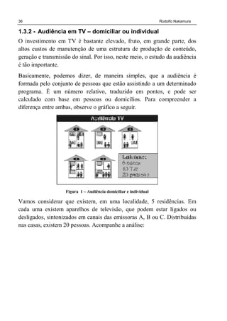 36 Rodolfo Nakamura
1.3.2 - Audiência em TV – domiciliar ou individual
O investimento em TV é bastante elevado, fruto, em grande parte, dos
altos custos de manutenção de uma estrutura de produção de conteúdo,
geração e transmissão do sinal. Por isso, neste meio, o estudo da audiência
é tão importante.
Basicamente, podemos dizer, de maneira simples, que a audiência é
formada pelo conjunto de pessoas que estão assistindo a um determinado
programa. É um número relativo, traduzido em pontos, e pode ser
calculado com base em pessoas ou domicílios. Para compreender a
diferença entre ambas, observe o gráfico a seguir.
Figura 1 – Audiência domiciliar e individual
Vamos considerar que existem, em uma localidade, 5 residências. Em
cada uma existem aparelhos de televisão, que podem estar ligados ou
desligados, sintonizados em canais das emissoras A, B ou C. Distribuídas
nas casas, existem 20 pessoas. Acompanhe a análise:
 