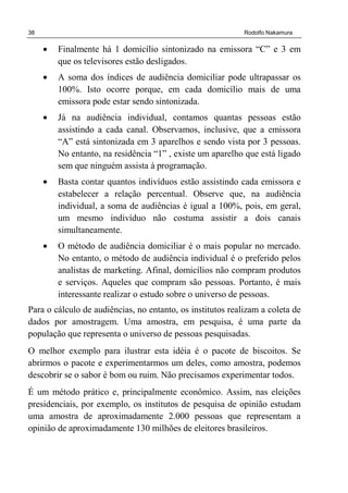 38 Rodolfo Nakamura
• Finalmente há 1 domicílio sintonizado na emissora “C” e 3 em
que os televisores estão desligados.
• A soma dos índices de audiência domiciliar pode ultrapassar os
100%. Isto ocorre porque, em cada domicílio mais de uma
emissora pode estar sendo sintonizada.
• Já na audiência individual, contamos quantas pessoas estão
assistindo a cada canal. Observamos, inclusive, que a emissora
“A” está sintonizada em 3 aparelhos e sendo vista por 3 pessoas.
No entanto, na residência “1” , existe um aparelho que está ligado
sem que ninguém assista à programação.
• Basta contar quantos indivíduos estão assistindo cada emissora e
estabelecer a relação percentual. Observe que, na audiência
individual, a soma de audiências é igual a 100%, pois, em geral,
um mesmo indivíduo não costuma assistir a dois canais
simultaneamente.
• O método de audiência domiciliar é o mais popular no mercado.
No entanto, o método de audiência individual é o preferido pelos
analistas de marketing. Afinal, domicílios não compram produtos
e serviços. Aqueles que compram são pessoas. Portanto, é mais
interessante realizar o estudo sobre o universo de pessoas.
Para o cálculo de audiências, no entanto, os institutos realizam a coleta de
dados por amostragem. Uma amostra, em pesquisa, é uma parte da
população que representa o universo de pessoas pesquisadas.
O melhor exemplo para ilustrar esta idéia é o pacote de biscoitos. Se
abrirmos o pacote e experimentarmos um deles, como amostra, podemos
descobrir se o sabor é bom ou ruim. Não precisamos experimentar todos.
É um método prático e, principalmente econômico. Assim, nas eleições
presidenciais, por exemplo, os institutos de pesquisa de opinião estudam
uma amostra de aproximadamente 2.000 pessoas que representam a
opinião de aproximadamente 130 milhões de eleitores brasileiros.
 