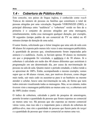 Mídia 39
1.4 - Cobertura de Público-Alvo
Este conceito, nos países de língua inglesa, é conhecido como reach
Trata-se do número de pessoas ou famílias que constituem o total de
pessoas atingidas por uma veiculação. Segundo VERONEZZI (2002), a
principal diferença entre “audiência” e “cobertura” reside no fato de a
primeira é o conjunto de pessoas atingidas por uma mensagem,
simultaneamente, tenha essa mensagem qualquer duração, por exemplo,
30 segundos (tempo padrão de um comercial de TV ou rádio) ou 45
minutos (tempo de duração de uma aula).
O autor ilustra, solicitando que o leitor imagine que uma sala de aula com
40 alunos foi exposta pelo menos três vezes à uma mensagem publicitária.
A quantidade de pessoas que, simultaneamente foram impactadas pelo
anúncio é a audiência. Assim, se haviam apenas 30 alunos no momento
em que a propaganda foi veiculada, a audiência é de 30 alunos. Já a
cobertura é calculada em razão dos 40 alunos diferentes que assistiram à
programação em um determinado dia, por causa da movimentação de
pessoas na sala de aula. Quanto maior o período estudado, o índice tende a
se aproximar de 100%. Então, acompanhando o mesmo exemplo, vamos
supor que os 40 alunos vieram, mas, por motivos diversos, como chegar
mais tarde, sair mais cedo ou ausentar-se para ir ao banheiro ou mesmo
atender o celular, houve uma movimentação na sala, de forma que nem
todos estavam visualizando todas as mensagens. Mas, se no entanto, todos
tiverem visto a mensagem publicitária ao menos uma vez, a cobertura será
de 100% (todos viram).
O índice de cobertura, calculado a partir de pesquisa de amostragem,
permite levantar a quantidade de pessoas que foram expostas ao comercial
ao menos uma vez. Há pessoas que são expostas ao mesmo comercial
várias vezes, mas isso não é o importante para o cálculo de cobertura de
público-alvo, mas sim a quantidade de pessoas que fazem parte do target
e a quantidade de pessoas que viram o comercial ao menos uma vez.
 