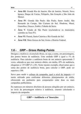 Mídia 41
• Área III: Grande Rio de Janeiro: Rio de Janeiro, Niterói, Nova
Iguaçu, Duque de Caxias, Nilópolis, São Gonçalo e São João do
Mereci.
• Área IV: Grande São Paulo: São Paulo, Santo André, São
Bernardo do Campo, São Caetano do Sul, Diadema, Mauá,
Guarulhos, Osasco, Embú e Taboão da Serra.
• Área V: Estado de São Paulo (excluindo-se os municípios
contidos na Área IV).
• Área VI: Paraná, Santa Catarina e Rio Grande do Sul.
• Área VII: Mato Grosso do Sul, Goiás e Distrito Federal.
1.6 - GRP – Gross Rating Points
Designa a Audiência Acumulada Bruta, ou seja, a soma, em porcentagens,
dos pontos brutos de audiência. Uma unidade GRP é igual a 1% de
audiência. Para calcular a audiência bruta de um anúncio apresentado 3
vezes, sabendo-se que esse anúncio obtém, em média, 45% de audiência,
chegamos a 135 GRP (3 x 45). Neste mesmo exemplo, observamos que a
soma dos pontos de audiência bruta, para calcular o GRP, pode ser
superior a 100.
Serve para medir o esforço da campanha, qual o nível de impacto e é
muito utilizado para confrontar diferentes planejamentos de mídia,
oferecendo um parâmetro para comparações entre duas ou mais
campanhas publicitárias.
Se expressos em números absolutos de pessoas atingidas por um anúncio,
ao invés da porcentagem relativa à audiência, estamos calculando o
impacto da campanha.
GRP = Audiência x nº Inserções
 